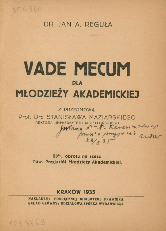 Skan przedstawia stronę tytułową pracy w języku polskim autorstwa Jana A. Reguły. U góry jest imię i nazwisko autora, poniżej tytuł „VADE MECUM DLA MŁODŻIEŻY AKADEMICKIEJ” oraz informacja, że praca zawiera przedmowę Rektora UJ Stanisława Maziarskiego. Poniżej odręcznie zapisana dedykacja od autora. Niżej informacja, że 20% obrotu przekazane na Tow. Przyjaciół Młodzieży Akademickiej oraz informacje wydawnicze: „KRAKÓW 1935, NAKŁADEM: PODRĘCZNEJ BIBJOTEKI PRAWNIKA , SKŁAD GŁÓWNY: UDZIAŁOWA SPÓŁKA WYDAWNICZA”.