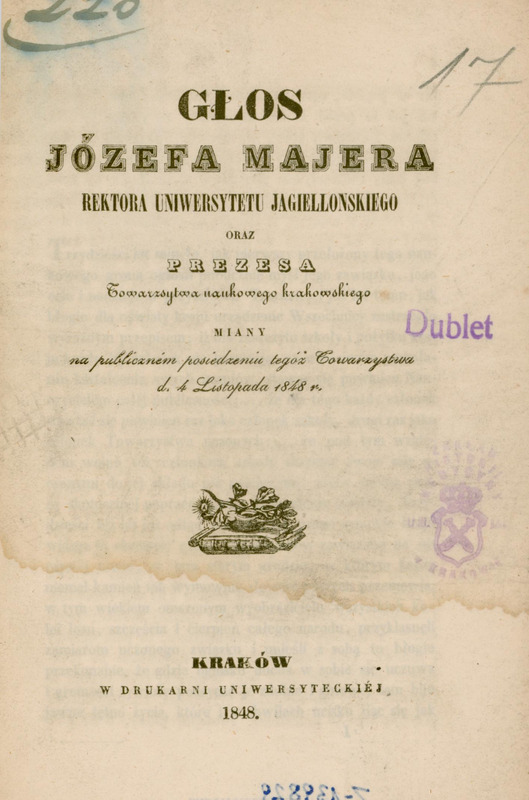 Strona tytułowa broszury wydrukowanej w 1848 roku w Krakowie. Główny tytuł zapisany ozdobną czcionką: „Głos Józefa Majera, Rektora Uniwersytetu Jagiellońskiego oraz Prezesa Towarzystwa naukowego krakowskiego, miany na publicznem posiedzeniu tegóż Towarzystwa d. 4 Listopada 1848 r.” Na górze strony odręczny lekko zamazany numer: „220” zapisany niebieskim atramentem oraz „17” po prawej stronie zapisany ołówkiem. Po prawej stronie fioletowy odcisk pieczątki: „Dublet”. Poniżej widoczny fioletowy lekko zamazany odcisk okrągłej pieczęci Zakładu Historii Medycyny UJ z koroną i herbem. Poniżej, centralnie: mała grafika alegoryczna – gałązka dębu leżąca na tlącym się kaganku stojącym na rozwiniętych trzech arkuszach papirusu leżących na książce. Pod ilustracją dane wydawnicze:
„Kraków, w Drukarni Uniwersyteckiej, 1848.” Na samym dole widoczna jest niewyraźna, odbita liczba zapisana na karcie tytułowej odwrotnej piórem, niebieskim atramentem. Strona ma ślad zalania wodą w górnej i środkowej części, w postaci szerokiej, falistej plamy.