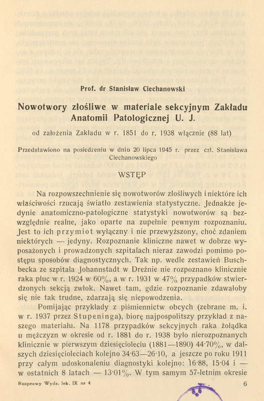 Strona publikacji naukowej w języku polskim. Nagłówek brzmi: Prof. dr Stanisław Ciechanowski – Nowotwory złośliwe w materiale sekcyjnym Zakładu Anatomii Patologicznej U.J. od założenia Zakładu w r. 1851 do r. 1938 włącznie (88 lat). Dalej informacja: Przedstawiono na posiedzeniu w dniu 20 lipca 1945 r. przez czł. Stanisława Ciechanowskiego. Pod tytułem znajduje się wstęp pracy naukowej omawiającej rozpowszechnienie nowotworów złośliwych, ich diagnostykę kliniczną i statystyki sekcyjne. Tekst wspomina o trudnościach w rozpoznawaniu raka płuca i żołądka w pierwszej połowie XX wieku, podając dane procentowe z lat 1881–1938. Na dole strony widnieje numeracja: Rozprawy Wydz. lek. IX nr 4, strona 6.