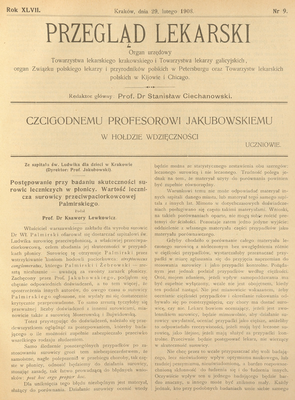 Na zdjęciu widać skan strony tytułowej czasopisma „Przegląd Lekarski” z 29 lutego 1908 roku, nr 9. U góry znajduje się nagłówek dużą czcionką: „PRZEGLĄD LEKARSKI”.
Pod spodem dopisek: „Organ urzędowy Towarzystwa lekarskiego krakowskiego i Towarzystwa lekarzy galicyjskich…”, wskazujący na zasięg i odbiorców pisma.
Niżej informacja o redaktorze głównym: Prof. dr Stanisław Ciechanowski.
Pośrodku, dużą czcionką, znajduje się tytuł: „Czcigodnemu Profesorowi Jakubowskiemu w hołdzie wdzięczności”, a poniżej dopisek: Uczniowie.
W dolnej części strony zaczyna się tekst artykułu: „Postępowanie przy badaniu skuteczności surowic leczniczych w płonicy…”, sygnowany jako praca Prof. dr Ksawerego Lewkowicza ze szpitala św. Ludwika…, dyrektor prof. Jakubowski.