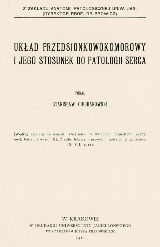 Strona tytułowa publikacji naukowej, utrzymana w minimalistycznym, czarno-białym stylu typograficznym. Tło jest jednolicie białe, bez ilustracji, ramek ani ozdobników. Wszystkie napisy są wyśrodkowane, zapisane dużymi literami, czcionką szeryfową, o różnej wielkości i pogrubieniu, co podkreśla hierarchię informacji.
Na samej górze, mniejszą czcionką, znajduje się informacja o instytucji:
„Z Zakładu Anatomii Patologicznej Uniw. Jag. (Dyrektor Prof. Dr Browicz).”
Poniżej, większą czcionką, tytuł pracy naukowej:
„UKŁAD PRZEDSIONKOWOKOMOROWY I JEGO STOSUNEK DO PATOLOGII SERCA”.
Pod tytułem, mniejszą czcionką, informacja o autorze:
„Podał Stanisław Ciechanowski”
Jeszcze niżej, w nawiasie, znajduje się informacja o okolicznościach powstania pracy:
„Według referatu do tematu: »Arytmia« na wspólnem posiedzeniu sekcyi med. teoret. i wewn. XI. Zjazdu lekarzy i przyrodn. polskich w Krakowie, 18, VII. 1911.”
Na dole strony, mniejszą czcionką, umieszczono dane wydawnicze:
„W Krakowie
W Drukarni Uniwersytetu Jagiellońskiego
Pod zarządem Józefa Filipowskiego
1911”
Brak elementów graficznych, ilustracji, ramek czy logotypów. Całość jest czytelna, kontrastowa, zgodna z zasadami dostępności – tekst jest wyraźny, nieprzesłonięty, a układ logiczny i przejrzysty.