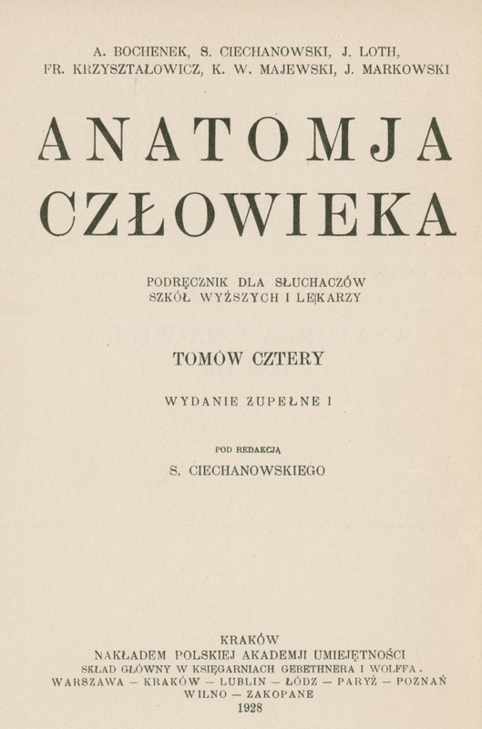 Strona tytułowa książki naukowej, utrzymana w klasycznym, czarno-białym stylu typograficznym. Tło jest jednolicie białe, bez ilustracji ani ozdobników. Wszystkie napisy są wyśrodkowane, zapisane dużymi literami, czcionką szeryfową, o różnej wielkości i pogrubieniu, co podkreśla hierarchię informacji.
Na górze strony, w dwóch rzędach, znajdują się nazwiska autorów:
„A. Bochenek, S. Ciechanowski, J. Loth, Fr. Krzysztalowicz, K. W. Majewski, J. Markowski”.
Poniżej, dużą czcionką, widnieje tytuł:
„ANATOMJA CZŁOWIEKA”.
Pod tytułem, mniejszą czcionką, znajduje się podtytuł:
„Podręcznik dla słuchaczów szkół wyższych i lekarzy”.
Jeszcze niżej, wytłuszczonym drukiem, informacja o liczbie tomów i wydaniu:
„Tomów cztery
Wydanie zupełne I”.
Kolejna linia, również pogrubiona, informuje o redaktorze naukowym:
„Pod redakcją S. Ciechanowskiego”.
Na dole strony, mniejszą czcionką, umieszczono dane wydawnicze:
„Kraków
Nakładem Polskiej Akademji Umiejętności
Skład główny w księgarniach Gebethnera i Wolffa:
Warszawa – Kraków – Lublin – Łódź – Paryż – Poznań – Wilno – Zakopane
1928”.
Brak elementów graficznych, ramek, ilustracji czy logotypów. Całość jest czytelna, kontrastowa, zgodna z zasadami dostępności – tekst jest wyraźny, nieprzesłonięty, a układ logiczny i przejrzysty.