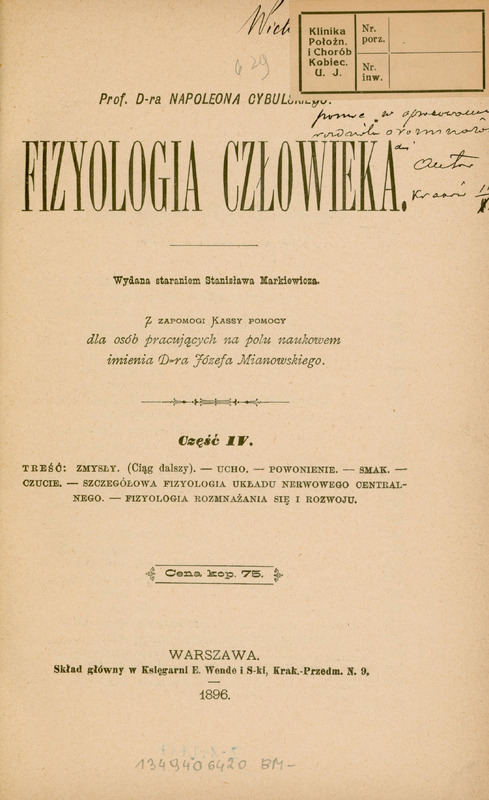 Strona tytułowa polskojęzycznej publikacji naukowej autorstwa Prof. D-ra Napoleona Cybulskiego, zatytułowanej: „Fizjologia człowieka” (na środku strony widoczny jest duży, pogrubiony tytuł). Podtytuł informuje, że jest to: Część IV (część czwarta),
a zawartość tomu obejmuje: Zmysły (ciąg dalszy), ucho, powonienie, smak, czucie, szczegółowa fizjologia układu nerwowego centralnego, fizjologia rozmnażania się i rozwoju.
Dodatkowe informacje redakcyjne:
- Książka została wydana staraniem Stanisława Markiewicza.
- Powstała z zapomogi Kassy pomocy dla osób pracujących na polu naukowem imienia Dra Józefa Mianowskiego.
- Cena podana na stronie: 75 kopiejek (oznaczone jako „Cena kop. 75”).
Na górze strony znajdują się odręczne adnotacje: biblioteczne oznaczenie numeracyjne „629” i dedykacja od autora zapisana czarnym atramentem w znaczenie części zasłonięta przez naklejkę z napisem: „Klinika Położn. i Chorób Kobiec. (U. J.)”, czyli: Klinika Położnicza i Chorób Kobiecych Uniwersytetu Jagiellońskiego.
Na dole strony znajduje się informacja wydawnicza: „Warszawa, Skład główny w Księgarni E. Wende i S-ki, Krak.-Przedm. N. 9, 1896.”.
Papier ma pożółkły odcień, wskazujący na wiek dokumentu.