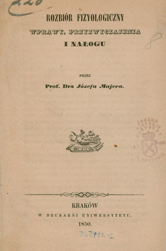 Obraz przedstawia stronę tytułową broszury wydanej w 1850 roku w Krakowie w drukarni Uniwersytetu. Tytuł książki, zapisany dużą drukowaną czcionką na górze i na środku strony, brzmi: „Rozbiór fizyologiczny wprawy, przyzwyczajenia i nałogu”. Autorem jest Prof. Dr Józef Majer. Poniżej tytułu widnieje mała grafika alegoryczna – gałązka dębu leżąca na tlącym się kaganku stojącym na rozwiniętych trzech arkuszach papirusu leżących na książce. Po prawej stronie znajduje się okrągła pieczęć Zakładu Historii Medycyny UJ z koroną i herbem. Na górze i dole strony widoczne są odręczne oznaczenia: w lewym górnym rogu dopisany jest numer „220”, po prawej stronie ołówkiem cyfra „8”, a na dole widoczna jest niewyraźna, odbita liczba zapisana na karcie tytułowej odwrotnej piórem, niebieskim atramentem.