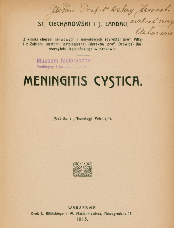 Strona tytułowa publikacji naukowej z 1913 roku w języku polskim. Papier ma beżowy, lekko pożółkły odcień.
U góry strony, odręcznym pismem czarnym atramentem, zapisano dedykację: „JWPan Prof. Dr. Walery Jaworski, … Autorowie.”
Niżej, dużymi literami wydrukowane zostały nazwiska autorów:
„ST. CIECHANOWSKI i J. LANDAU.”
Pod nazwiskami umieszczono krótką notę o afiliacjach:
„Z kliniki chorób nerwowych i umysłowych (dyrektor prof. Piltz) i z Zakładu anatomii patologicznej (dyrektor prof. Browicz) Uniwersytetu Jagiellońskiego w Krakowie.”
Poniżej, po lewej stronie, znajduje się fioletowy stempel z napisem:
„Muzeum historyczne Medycyny i farmacyi pol. U. J.”
Centralnie, dużą czcionką zapisany jest tytuł:
„MENINGITIS CYSTICA.”
Pod nim mniejszym drukiem:
„(Odbitka z „Neurologii Polskiej”).”
Środkową część strony zdobi mały ozdobny znak graficzny – stylizowany ornament przypominający wachlarz lub muszlę.
Na dole strony widnieje informacja wydawnicza:
„WARSZAWA. Druk L. Bilińskiego i W. Maślankiewicza, Nowogrodzka 17. 1913.”