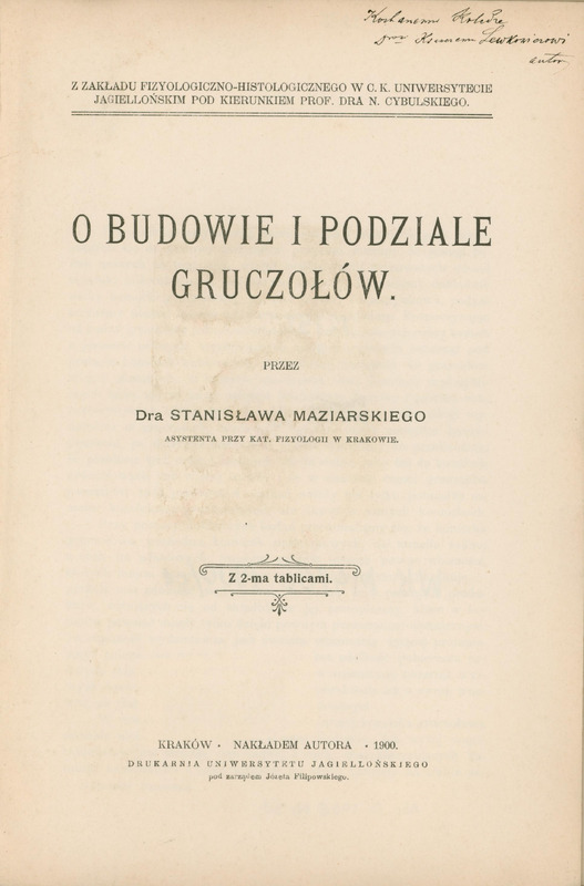 Skan przedstawia stronę tytułową pracy w języku polskim autorstwa Stanisława Maziarskiego. W prawym górnym rogu odręcznie zapisana dedykacja dla Prof. Ksawerego Lewkowicza od autora. Niżej informacja o instytucji sprawczej: „Z ZAKŁADU FIZYOLOGICZNO-HISTOLOGICZNEGO W C.K. UNIWERSYTECIE JAGIELLOŃSKIM POD KIERUNKIEM POF. DRA N. CYBULSKIEGO”. Niżej tytuł: „O BUDOWIE I PODZIALE GRUCZOŁÓW”, imię i nazwisko autora oraz informacja, że praca zawiera 2 tablice. Na dole informacje wydawnicze „KRAKÓW, NAKŁADEM AUTORA, 1900. DRUKARNIA UNIWERSYTETU JAGIELLOŃSKIEGO pod zarządem Józefa Filipowskiego”.