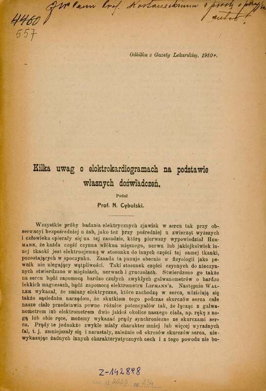Pierwsza strona artykułu naukowego w języku polskim, będącego odbitką z Gazety Lekarskiej z 1910 roku.
Tytuł artykułu brzmi: „Kilka uwag o elektrokardiogramach na podstawie własnych doświadczeń.” Autorem jest Prof. N. Cybulski.
Poniżej tytułu znajduje się treść artykułu rozpoczynająca się od wprowadzenia dotyczącego badań elektrycznych zjawisk w sercu – zarówno u zwierząt, jak i ludzi. Tekst wspomina nazwiska naukowców takich jak Hermann, Lipmann, czy Waller, odnosząc się do ich odkryć w dziedzinie fizjologii i elektrodiagnostyki.
Na górze strony widnieje odręczna dedykacja „Imć Panu Prof. Kostaneckiemu z prośbą o przyjęcie, autor.” Nieco poniżej po lewej stronie zapisane są odręcznie archiwalne numeracje biblioteczne: czarnym atramentem przekreślona liczba „4460” i po nią niebieskim atramentem liczba „557”. Na dole strony znajdują się zapisy biblioteczne:
odręczny niebieskim atramentem „Z-142898” oraz niebieski odcisk pieczątki: „Akc. zl 2025 nr 234”, gdzie liczby „2025” i „234” zapisane zostały odręcznie czarnym atramentem.
Papier ma pożółkły odcień, wskazujący na wiek dokumentu.