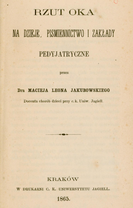 Skan przedstawia stronę tytułową publikacji autorstwa Macieja Leona Jakubowskiego. U góry tytuł
dużym drukiem: „Rzut oka na dzieje, piśmiennictwo i zakłady pedyjatryczne”,
niżej dopisek „przez Dra Macieja Leona Jakubowskiego”, dalej małym drukiem „Docenta chorób dzieci przy c. k. Uniw. Jagiell.”
Na dole strony informacja o miejscu i dacie wydania: „Kraków, w Drukarni c. k. Uniwersytetu Jagiell. 1865.