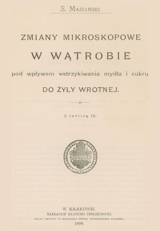 Skan przedstawia stronę tytułową pracy w języku polskim autorstwa Stanisława Maziarskiego. U góry inicjał imienia i nazwisko autora. Poniżej tytuł: „ZMIANY MIKROSKOPOWE W WĄTROBIE pod wpływem wstrzykiwania mydła i cukru DO ŻYŁY WROTNEJ” i informacja: „Z tablicą IX”. Poniżej ekslibris i informacje wydawnicze: „ W KRAKOWIE, NAKŁADEM AKADEMII UMIEJĘTNOŚCI, SKŁAD GŁÓWNY W KSIĘGARNI SPÓŁKI WYDAWNICZEJ POLSKIEJ. 1898”.