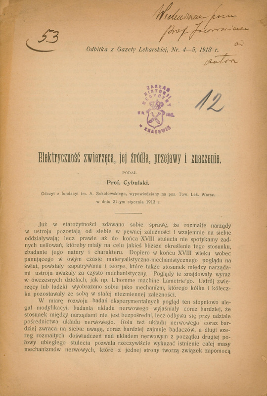 Strona artykułu pt. „Elektryczność zwierzęca, jej źródła, przejawy i znaczenie” autorstwa prof. Cybulskiego, będącego odbitką z „Gazety Lekarskiej” nr 4–5 z 1913 roku. Wystąpienie z fundacji im. A. Sokołowskiego wygłoszono 21 stycznia 1913 roku na posiedzeniu Towarzystwa Lekarskiego Warszawskiego. W górnej części strony znajdują się odręczne adnotacje napisane czarnym atramentem (po lewej podkreślona łukiem liczba „53”, a po prawej stronie dedykacja „Wielce szanownemu Prof. Jaworskiemu od autora”) oraz poniżej centralnie pieczęć „Zakład Historii Medycyny UN. JAG. w Krakowie”, a po jej prawej stronie napisana odręcznie niebieską kredką liczka „12”. Pod spodem zaczyna się tekst artykułu o historycznych poglądach na zależności między narządami w ustroju i rozwoju badań nad układem nerwowym. Strona jest lekko pożółkła.