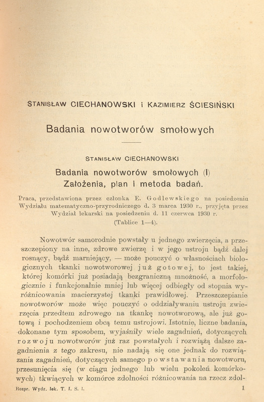 Strona publikacji naukowej w języku polskim. Tytuł: „Badania nowotworów smołowych”. Autorzy: Stanisław Ciechanowski i Kazimierz Ściesiński. Podtytuł: „Badania nowotworów smołowych (I) Założenia, plan i metoda badań”. Poniżej znajduje się informacja o przedstawieniu pracy przez członka E. Godlewskiego na posiedzeniu Wydziału matematyczno-przyrodniczego d. 3 marca 1930 r. i jej przyjęciu przez Wydział lekarski 11 czerwca 1930 r. (Tabele 1–4). Tekst opisuje eksperymenty z przeszczepianiem nowotworów u zwierząt laboratoryjnych (myszy), ich biologiczne właściwości, zdolność do przerzutów oraz różnice w zachowaniu komórek nowotworowych w różnych narządach. Publikacja pochodzi z serii „Rozprawy Wydziału Lekarskiego”, tom I, seria I. (informacja o tym znajduje się na samym dole strony „Rozpr. Wydz. lek. T. I, S. 1”.).