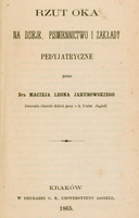 Skan przedstawia stronę tytułową publikacji autorstwa Macieja Leona Jakubowskiego. U góry tytuł
dużym drukiem: „Rzut oka na dzieje, piśmiennictwo i zakłady pedyjatryczne”,
niżej dopisek „przez Dra Macieja Leona Jakubowskiego”, dalej małym drukiem „Docenta chorób dzieci przy c. k. Uniw. Jagiell.”
Na dole strony informacja o miejscu i dacie wydania: „Kraków, w Drukarni c. k. Uniwersytetu Jagiell. 1865.